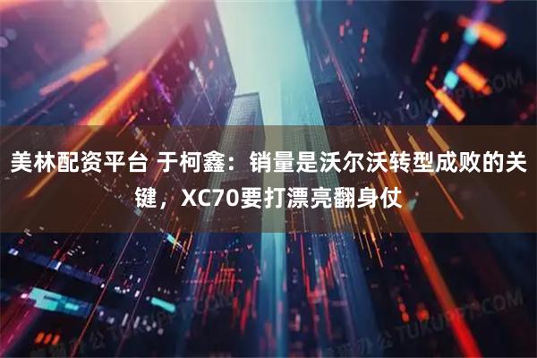 美林配资平台 于柯鑫：销量是沃尔沃转型成败的关键，XC70要打漂亮翻身仗