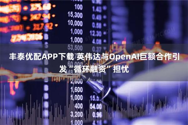 丰泰优配APP下载 英伟达与OpenAI巨额合作引发“循环融资”担忧