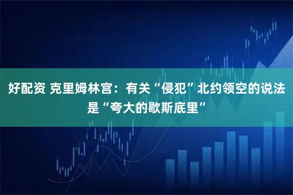 好配资 克里姆林宫：有关“侵犯”北约领空的说法是“夸大的歇斯底里”