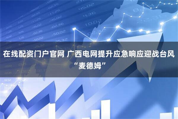 在线配资门户官网 广西电网提升应急响应迎战台风“麦德姆”