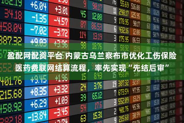 盈配网配资平台 内蒙古乌兰察布市优化工伤保险医药费联网结算流程，率先实现“先结后审”