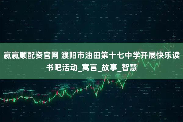 赢赢顺配资官网 濮阳市油田第十七中学开展快乐读书吧活动_寓言_故事_智慧