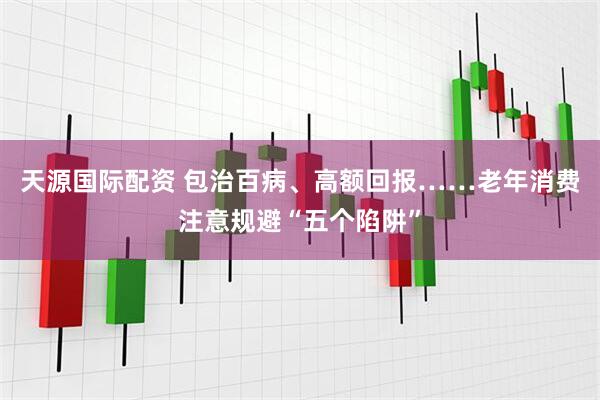 天源国际配资 包治百病、高额回报……老年消费注意规避“五个陷阱”