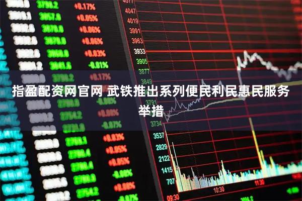 指盈配资网官网 武铁推出系列便民利民惠民服务举措