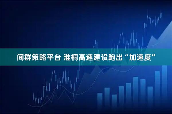 间群策略平台 淮桐高速建设跑出“加速度”