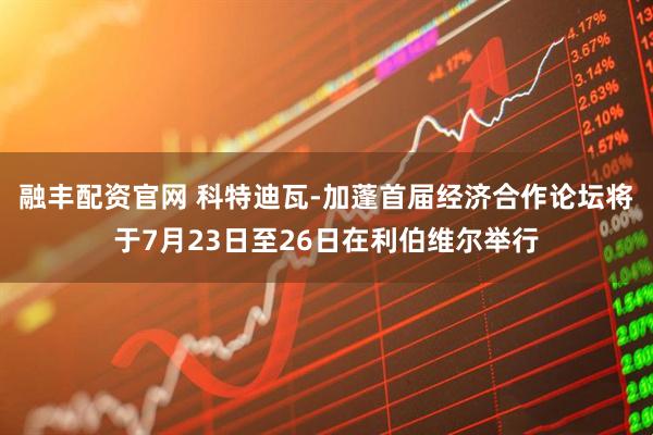 融丰配资官网 科特迪瓦-加蓬首届经济合作论坛将于7月23日至26日在利伯维尔举行