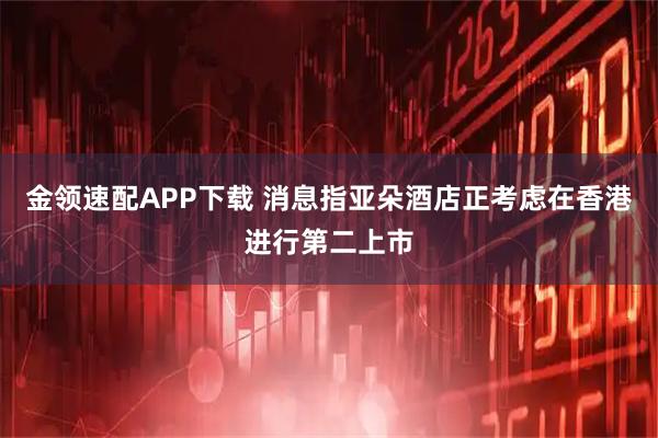 金领速配APP下载 消息指亚朵酒店正考虑在香港进行第二上市