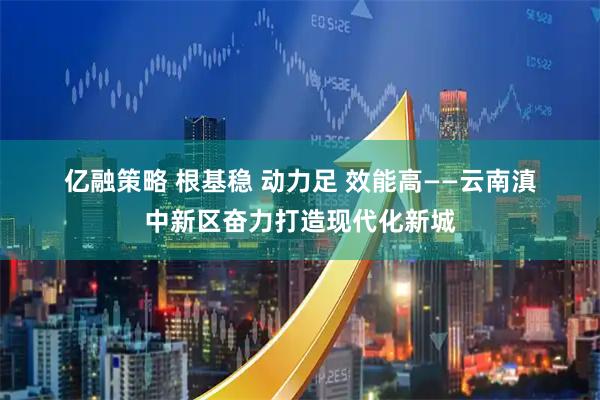 亿融策略 根基稳 动力足 效能高——云南滇中新区奋力打造现代化新城