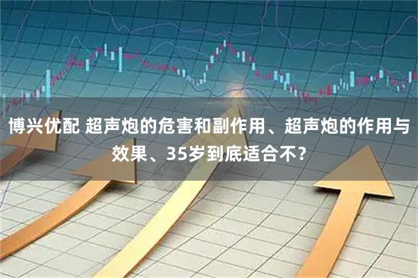 博兴优配 超声炮的危害和副作用、超声炮的作用与效果、35岁到底适合不？
