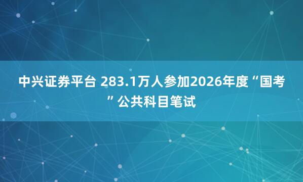 中兴证券平台 283.1万人参加2026年度“国考”公共科目笔试