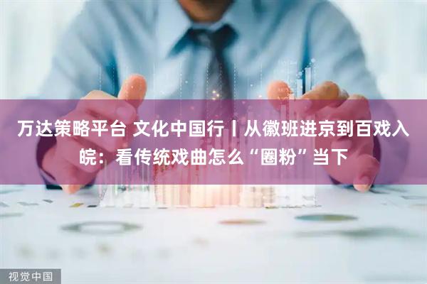 万达策略平台 文化中国行丨从徽班进京到百戏入皖：看传统戏曲怎么“圈粉”当下