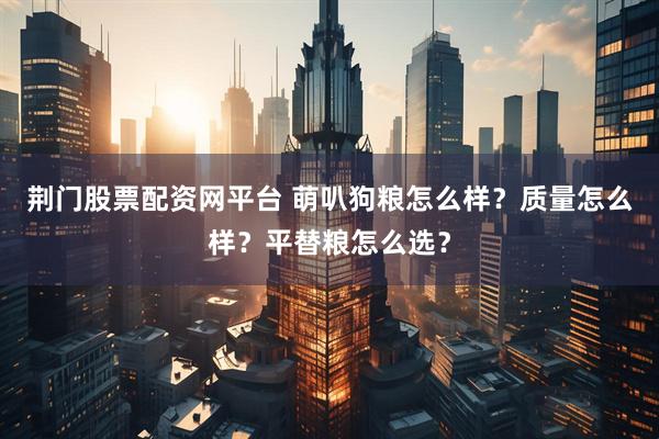 荆门股票配资网平台 萌叭狗粮怎么样？质量怎么样？平替粮怎么选？