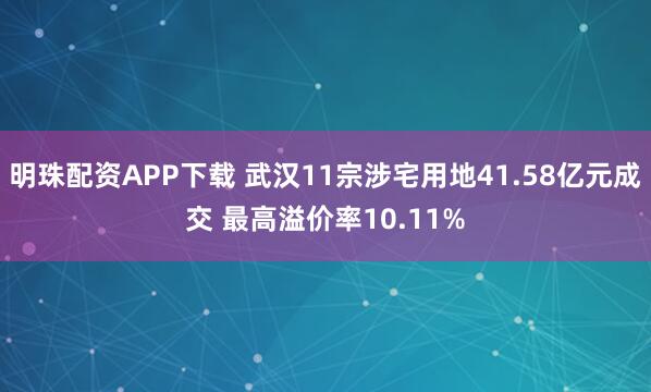 明珠配资APP下载 武汉11宗涉宅用地41.58亿元成交 最高溢价率10.11%