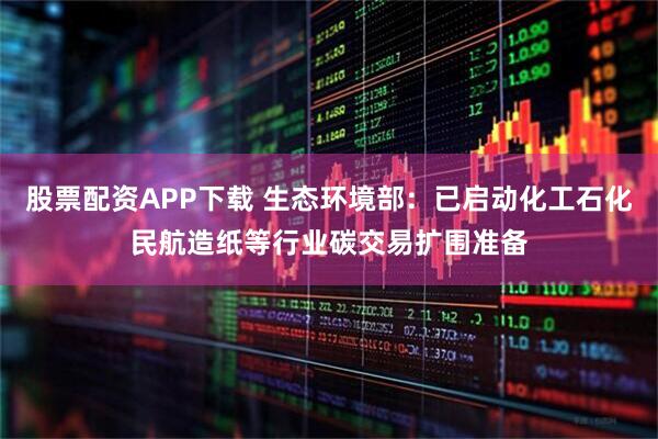 股票配资APP下载 生态环境部：已启动化工石化民航造纸等行业碳交易扩围准备