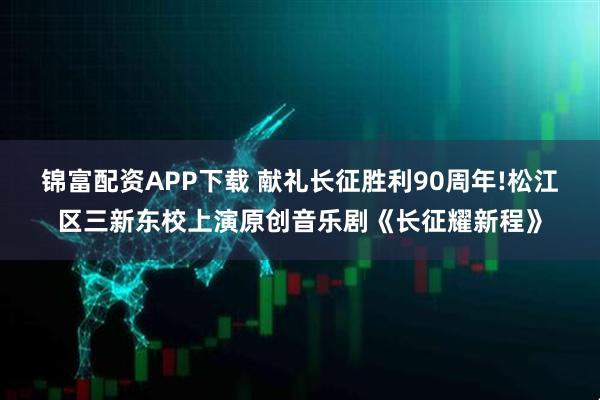 锦富配资APP下载 献礼长征胜利90周年!松江区三新东校上演原创音乐剧《长征耀新程》