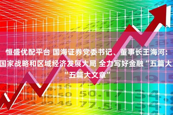 恒盛优配平台 国海证券党委书记、董事长王海河: 融入国家战略和区域经济发展大局 全力写好金融“五篇大文章”