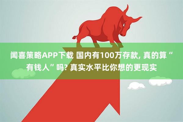 闻喜策略APP下载 国内有100万存款, 真的算“有钱人”吗? 真实水平比你想的更现实
