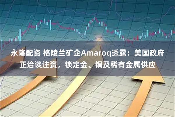 永隆配资 格陵兰矿企Amaroq透露：美国政府正洽谈注资，锁定金、铜及稀有金属供应