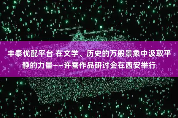 丰泰优配平台 在文学、历史的万般景象中汲取平静的力量——许蚕作品研讨会在西安举行