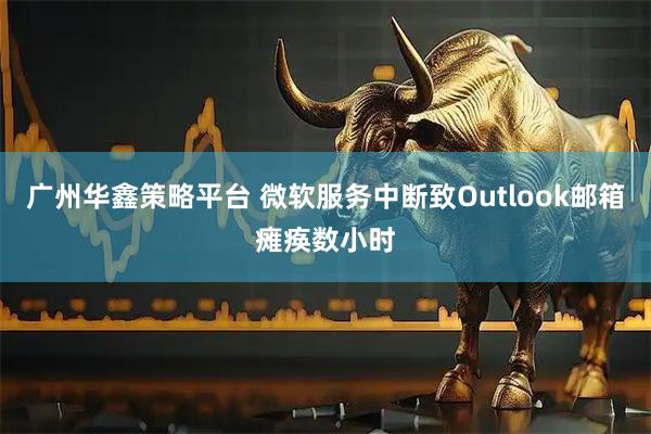 广州华鑫策略平台 微软服务中断致Outlook邮箱瘫痪数小时