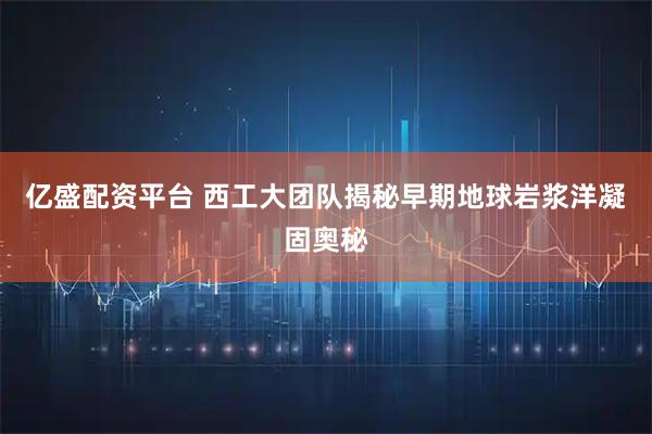 亿盛配资平台 西工大团队揭秘早期地球岩浆洋凝固奥秘