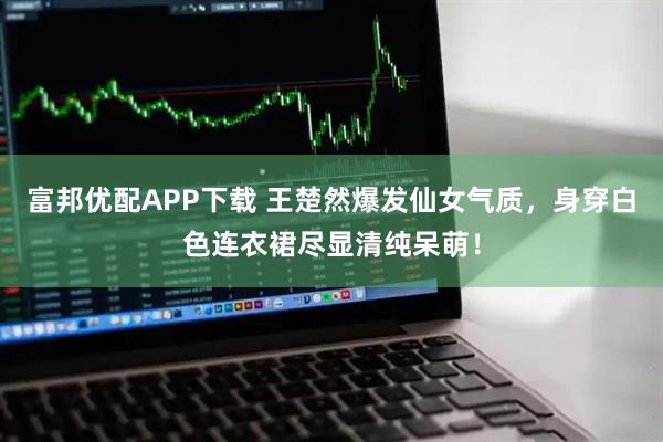 富邦优配APP下载 王楚然爆发仙女气质，身穿白色连衣裙尽显清纯呆萌！