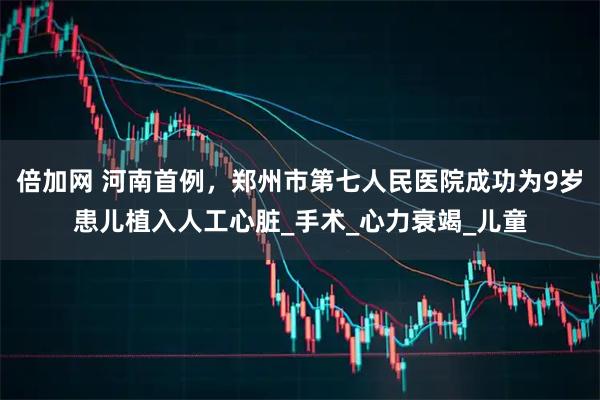 倍加网 河南首例，郑州市第七人民医院成功为9岁患儿植入人工心脏_手术_心力衰竭_儿童