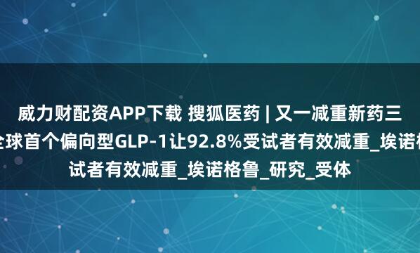 威力财配资APP下载 搜狐医药 | 又一减重新药三期数据出炉！全球首个偏向型GLP-1让92.8%受试者有效减重_埃诺格鲁_研究_受体