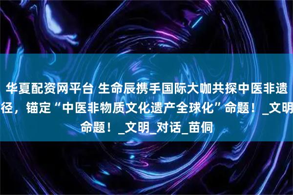 华夏配资网平台 生命辰携手国际大咖共探中医非遗全球化新路径，锚定“中医非物质文化遗产全球化”命题！_文明_对话_苗侗