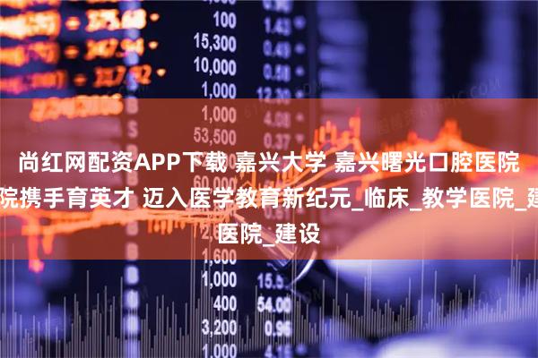 尚红网配资APP下载 嘉兴大学 嘉兴曙光口腔医院 校院携手育英才 迈入医学教育新纪元_临床_教学医院_建设