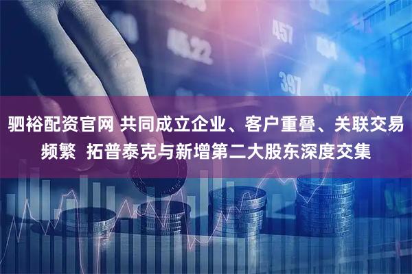 驷裕配资官网 共同成立企业、客户重叠、关联交易频繁  拓普泰克与新增第二大股东深度交集