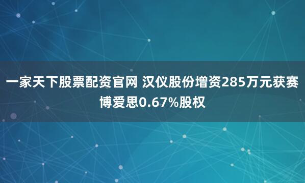 一家天下股票配资官网 汉仪股份增资285万元获赛博爱思0.67%股权