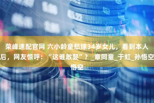 荣峰速配官网 六小龄童愁嫁34岁女儿，看到本人后，网友惊呼：“这谁敢娶”？_章同童_于虹_孙悟空