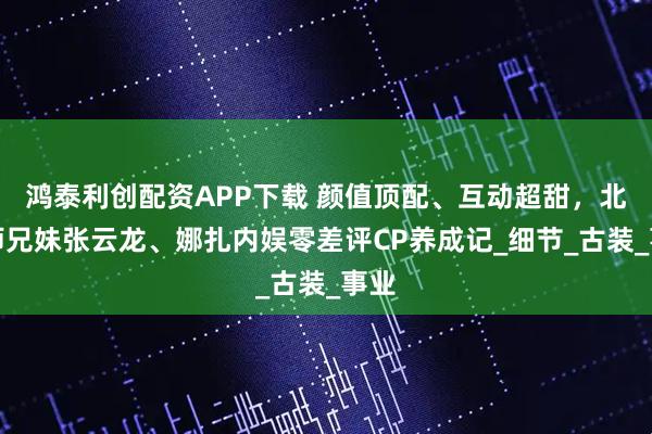 鸿泰利创配资APP下载 颜值顶配、互动超甜，北电师兄妹张云龙、娜扎内娱零差评CP养成记_细节_古装_事业