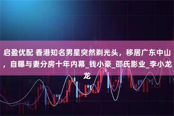 启盈优配 香港知名男星突然剃光头，移居广东中山，自曝与妻分房十年内幕_钱小豪_邵氏影业_李小龙