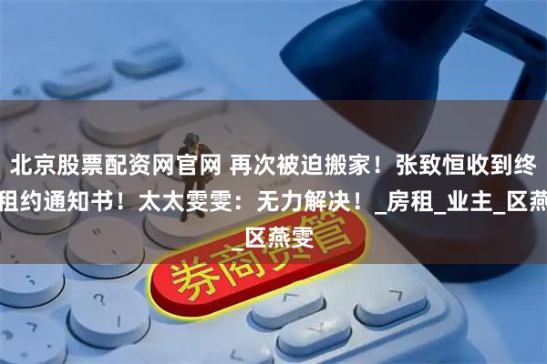 北京股票配资网官网 再次被迫搬家！张致恒收到终止租约通知书！太太雯雯：无力解决！_房租_业主_区燕雯