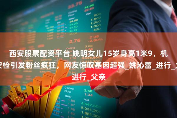 西安股票配资平台 姚明女儿15岁身高1米9，机场安检引发粉丝疯狂，网友惊叹基因超强_姚沁蕾_进行_父亲