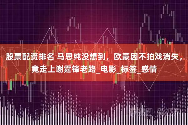 股票配资排名 马思纯没想到，欧豪因不拍戏消失，竟走上谢霆锋老路_电影_标签_感情
