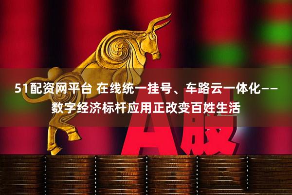 51配资网平台 在线统一挂号、车路云一体化——数字经济标杆应用正改变百姓生活