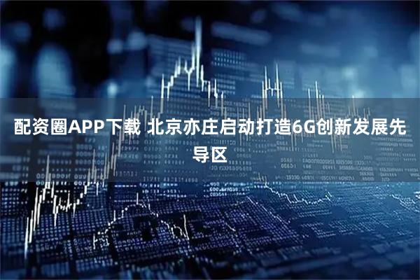 配资圈APP下载 北京亦庄启动打造6G创新发展先导区
