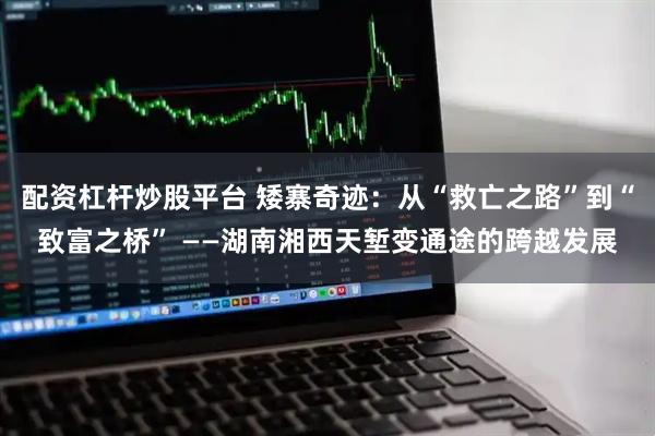 配资杠杆炒股平台 矮寨奇迹：从“救亡之路”到“致富之桥” ——湖南湘西天堑变通途的跨越发展