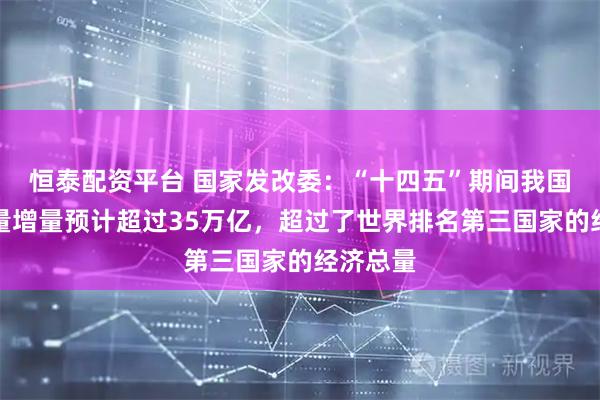 恒泰配资平台 国家发改委：“十四五”期间我国经济总量增量预计超过35万亿，超过了世界排名第三国家的经济总量