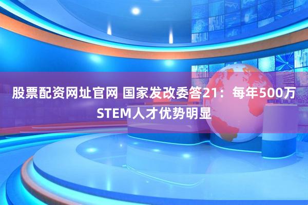 股票配资网址官网 国家发改委答21：每年500万STEM人才优势明显