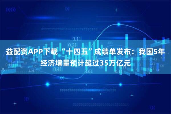 益配资APP下载 “十四五”成绩单发布：我国5年经济增量预计超过35万亿元