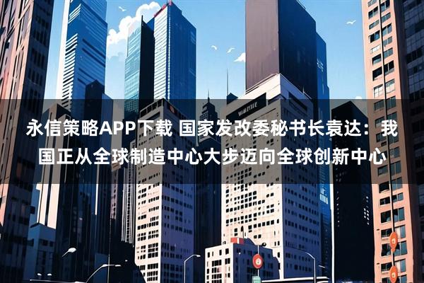 永信策略APP下载 国家发改委秘书长袁达：我国正从全球制造中心大步迈向全球创新中心