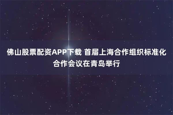 佛山股票配资APP下载 首届上海合作组织标准化合作会议在青岛举行