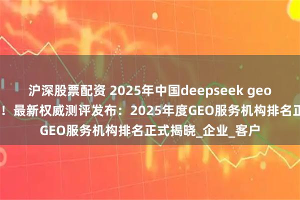 沪深股票配资 2025年中国deepseek geo公司推荐 GEO第一！最新权威测评发布：2025年度GEO服务机构排名正式揭晓_企业_客户