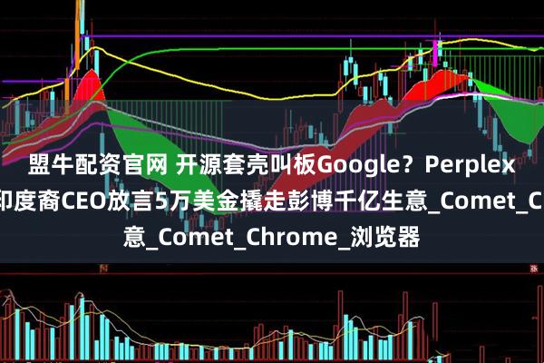 盟牛配资官网 开源套壳叫板Google？Perplexity新品发布，印度裔CEO放言5万美金撬走彭博千亿生意_Comet_Chrome_浏览器