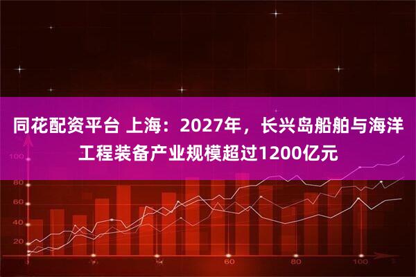 同花配资平台 上海：2027年，长兴岛船舶与海洋工程装备产业规模超过1200亿元