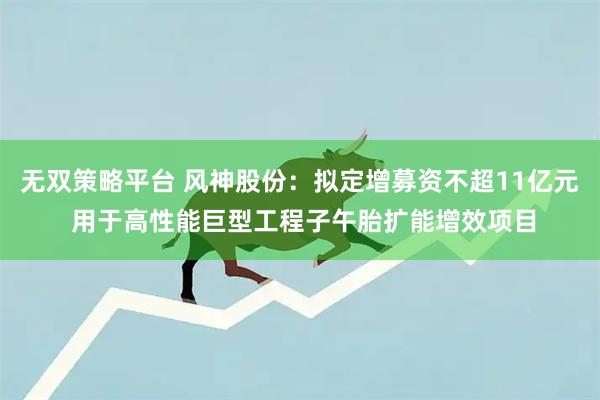 无双策略平台 风神股份：拟定增募资不超11亿元 用于高性能巨型工程子午胎扩能增效项目